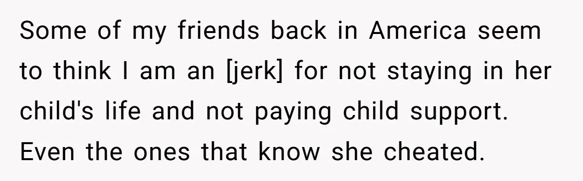 Some of my friends back in America seem to think I am an [jerk] for not staying in her child's life and not paying child support. Even the ones that...