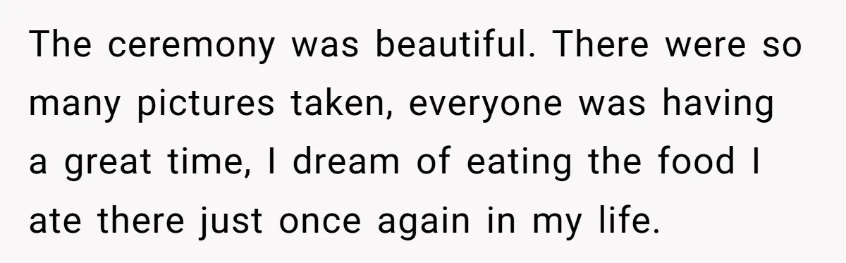 The ceremony was beautiful. There were so many pictures taken, everyone was having a great time, I dream of eating the food I ate there just once again in my...