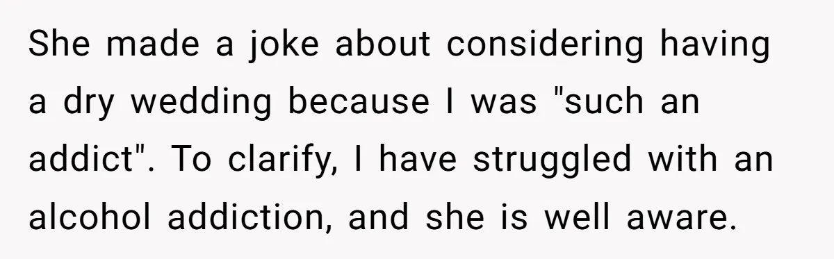 She made a joke about considering having a dry wedding because I was "such an addict". To clarify, I have struggled with an alcohol addiction, and she is well aware.