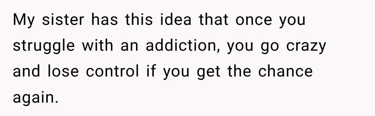 My sister has this idea that once you struggle with an addiction, you go crazy and lose control if you get the chance again.