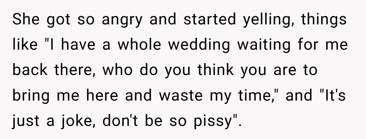 She got so angry and started yelling, things like "I have a whole wedding waiting for me back there, who do you think you are to bring me here and...