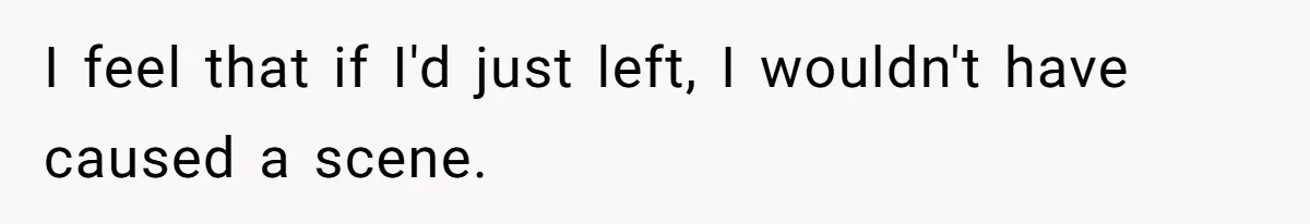 I feel that if I'd just left, I wouldn't have caused a scene.