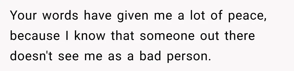 Your words have given me a lot of peace, because I know that someone out there doesn't see me as a bad person.