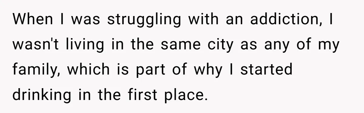 When I was struggling with an addiction, I wasn't living in the same city as any of my family, which is part of why I started drinking in the first...