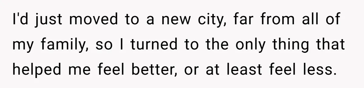 I'd just moved to a new city, far from all of my family, so I turned to the only thing that helped me feel better, or at least feel less.