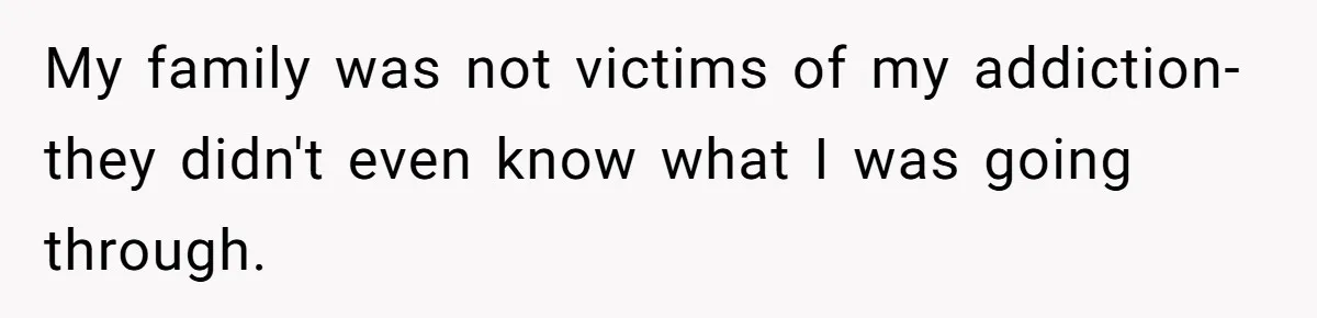 My family was not victims of my addiction- they didn't even know what I was going through.