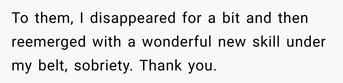 To them, I disappeared for a bit and then reemerged with a wonderful new skill under my belt, sobriety. Thank you.