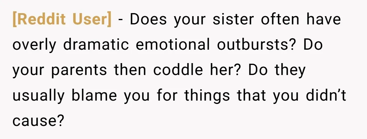 [Reddit User] − Does your sister often have overly dramatic emotional outbursts? Do your parents then coddle her? Do they usually blame you for things that you didn’t cause?