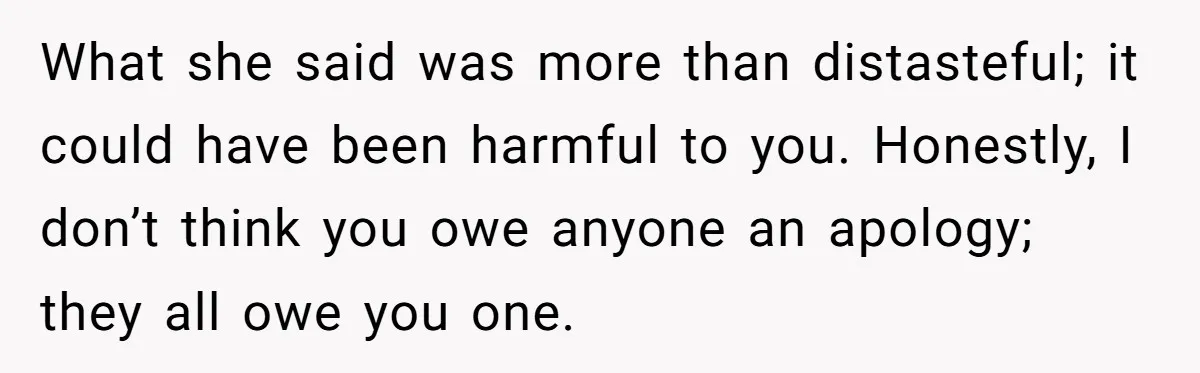 What she said was more than distasteful; it could have been harmful to you. Honestly, I don’t think you owe anyone an apology; they all owe you one.