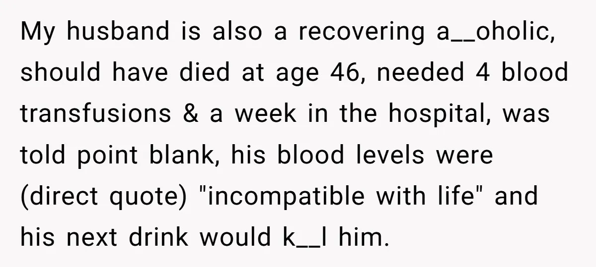 My husband is also a recovering a__oholic, should have died at age 46, needed 4 blood transfusions & a week in the hospital, was told point blank, his blood levels...