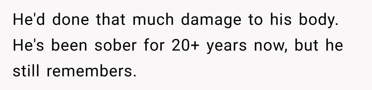 He'd done that much damage to his body. He's been sober for 20+ years now, but he still remembers.