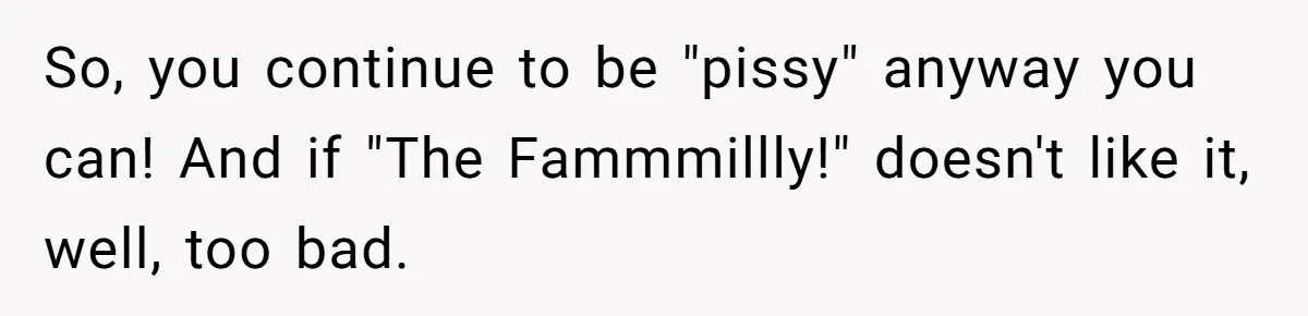So, you continue to be "pissy" anyway you can! And if "The Fammmillly!" doesn't like it, well, too bad.