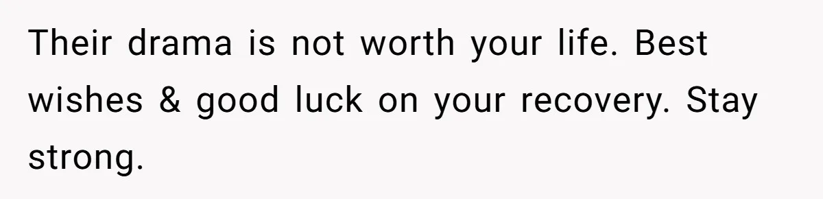 Their drama is not worth your life. Best wishes & good luck on your recovery. Stay strong.