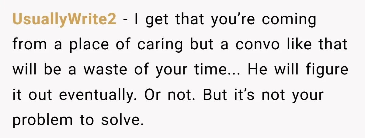 UsuallyWrite2 - I get that you’re coming from a place of caring but a convo like that will be a waste of your time... He will figure it out eventually....
