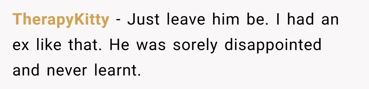 TherapyKitty - Just leave him be. I had an ex like that. He was sorely disappointed and never learnt.