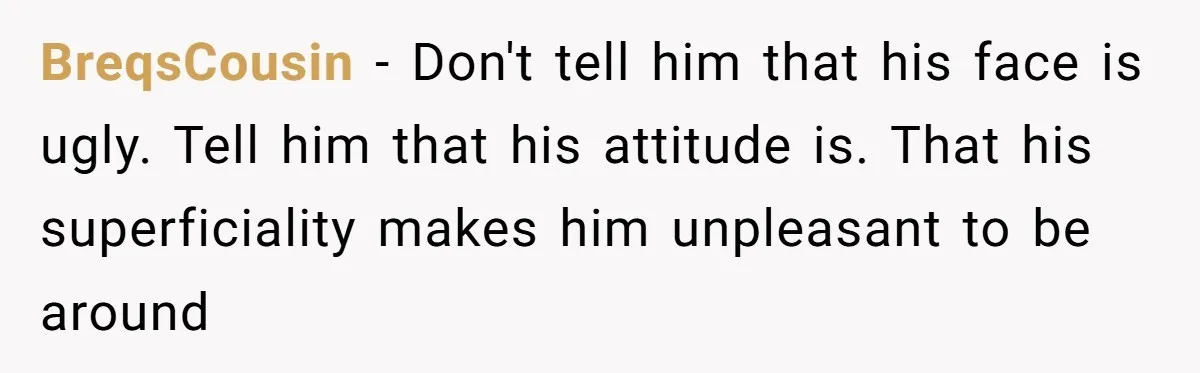 BreqsCousin - Don't tell him that his face is ugly. Tell him that his attitude is. That his superficiality makes him unpleasant to be around