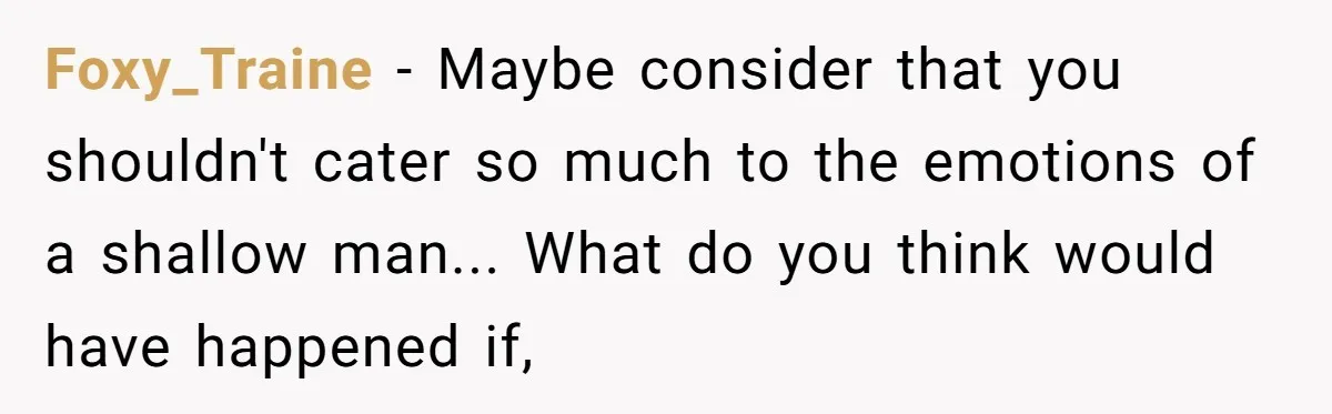 Foxy_Traine - Maybe consider that you shouldn't cater so much to the emotions of a shallow man... What do you think would have happened if,