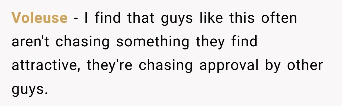Voleuse - I find that guys like this often aren't chasing something they find attractive, they're chasing approval by other guys.