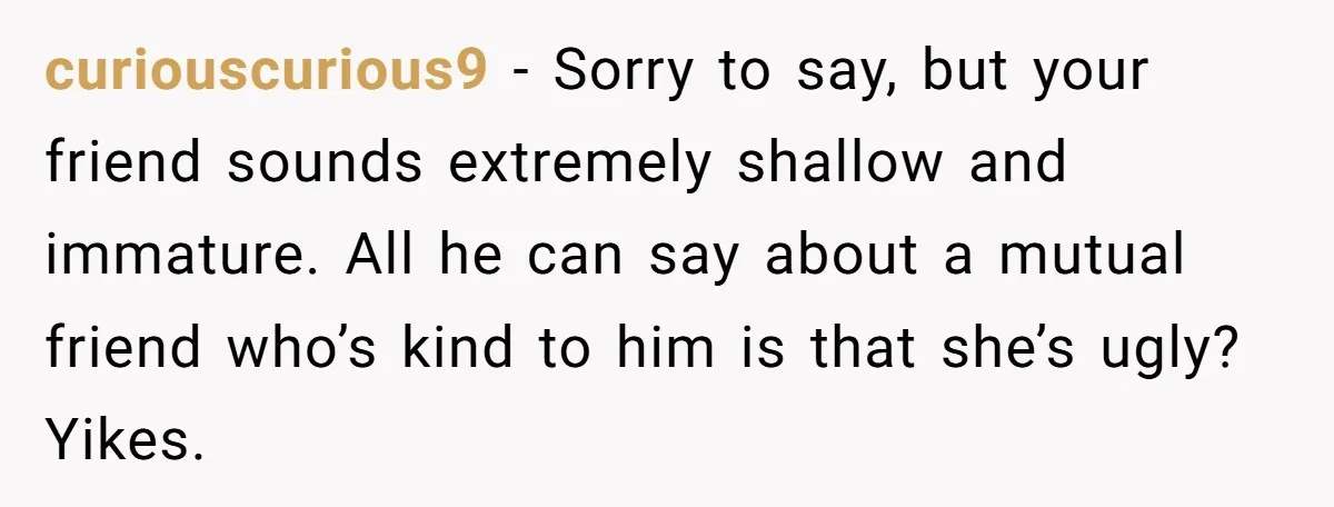curiouscurious9 - Sorry to say, but your friend sounds extremely shallow and immature. All he can say about a mutual friend who’s kind to him is that she’s ugly? Yikes.