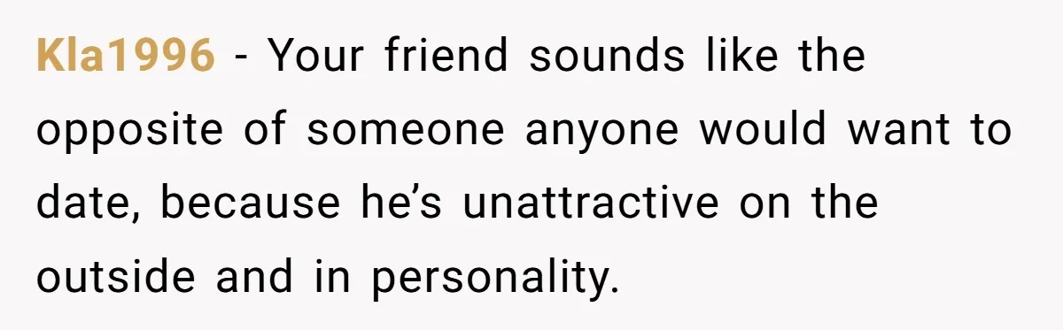 Kla1996 - Your friend sounds like the opposite of someone anyone would want to date, because he’s unattractive on the outside and in personality.