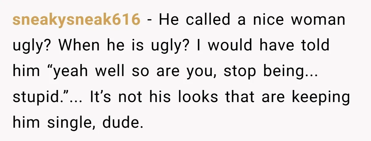 sneakysneak616 - He called a nice woman ugly? When he is ugly? I would have told him “yeah well so are you, stop being... stupid.”... It’s not his looks that...
