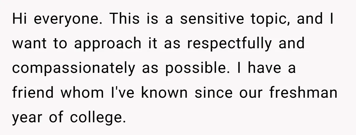 Hi everyone. This is a sensitive topic, and I want to approach it as respectfully and compassionately as possible. I have a friend whom I've known since our freshman year...