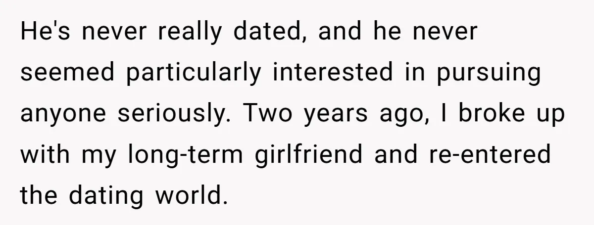 He's never really dated, and he never seemed particularly interested in pursuing anyone seriously. Two years ago, I broke up with my long-term girlfriend and re-entered the dating world.