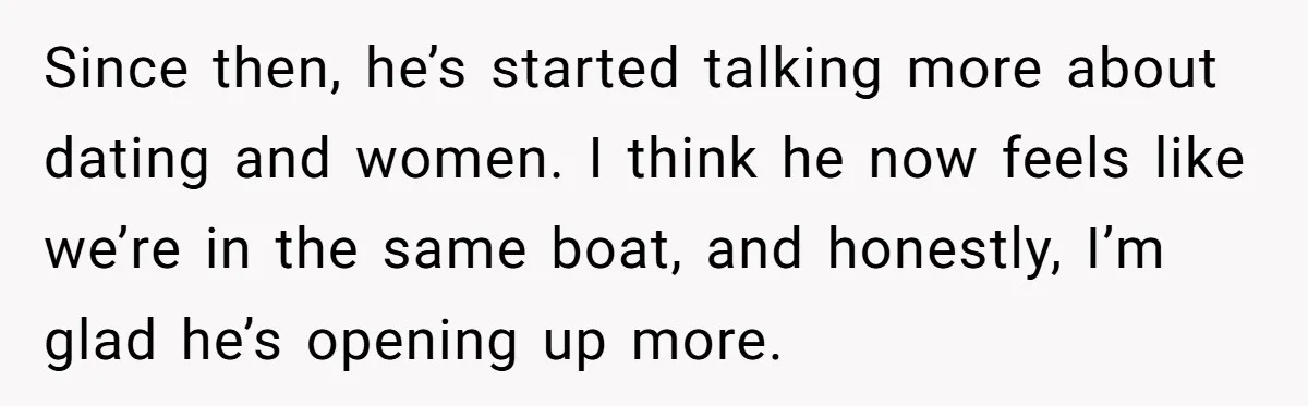 Since then, he’s started talking more about dating and women. I think he now feels like we’re in the same boat, and honestly, I’m glad he’s opening up more.