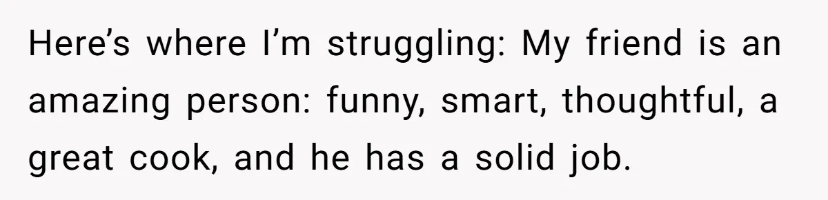 Here’s where I’m struggling: My friend is an amazing person: funny, smart, thoughtful, a great cook, and he has a solid job.