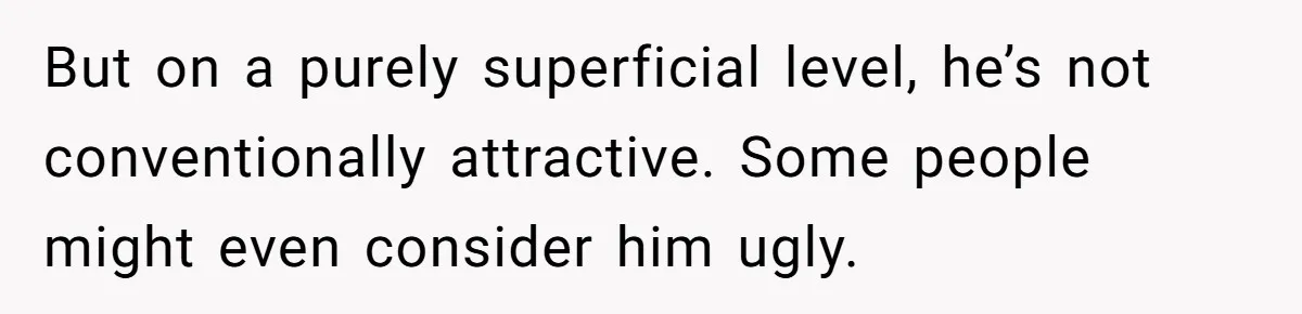 But on a purely superficial level, he’s not conventionally attractive. Some people might even consider him ugly.
