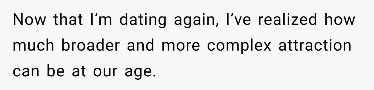Now that I’m dating again, I’ve realized how much broader and more complex attraction can be at our age.