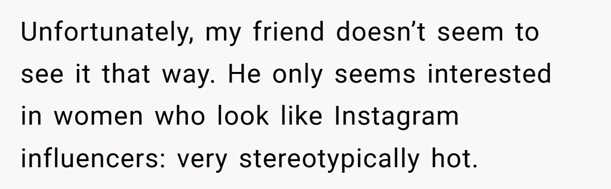 Unfortunately, my friend doesn’t seem to see it that way. He only seems interested in women who look like Instagram influencers: very stereotypically hot.