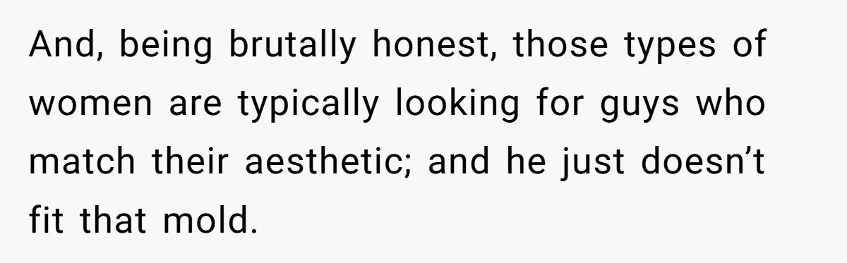 And, being brutally honest, those types of women are typically looking for guys who match their aesthetic; and he just doesn’t fit that mold.