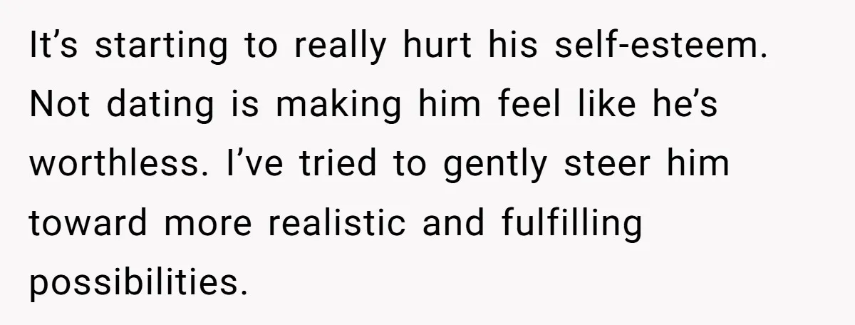 It’s starting to really hurt his self-esteem. Not dating is making him feel like he’s worthless. I’ve tried to gently steer him toward more realistic and fulfilling possibilities.
