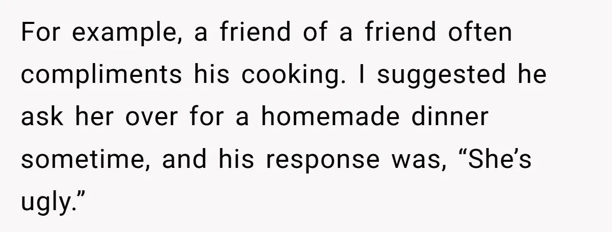 For example, a friend of a friend often compliments his cooking. I suggested he ask her over for a homemade dinner sometime, and his response was, “She’s ugly.”