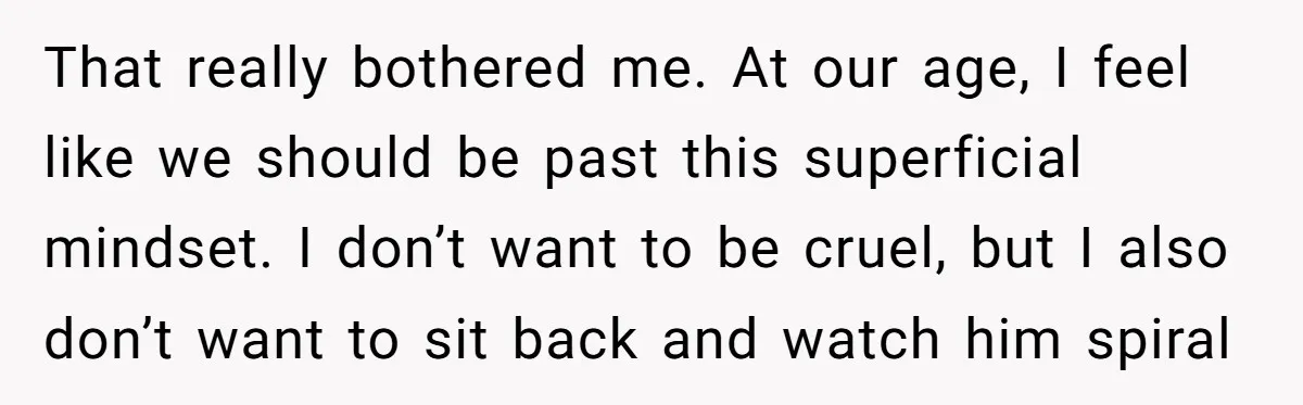 That really bothered me. At our age, I feel like we should be past this superficial mindset. I don’t want to be cruel, but I also don’t want to sit...