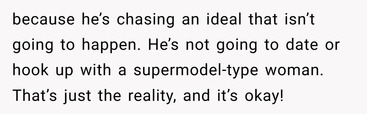 because he’s chasing an ideal that isn’t going to happen. He’s not going to date or hook up with a supermodel-type woman. That’s just the reality, and it’s okay!