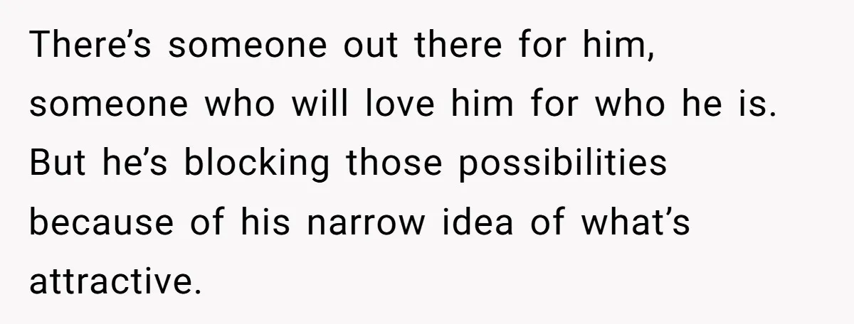 There’s someone out there for him, someone who will love him for who he is. But he’s blocking those possibilities because of his narrow idea of what’s attractive.