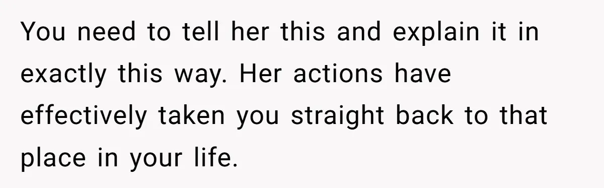 You need to tell her this and explain it in exactly this way. Her actions have effectively taken you straight back to that place in your life.