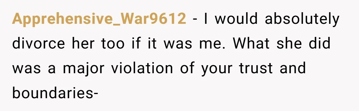 Apprehensive_War9612 - I would absolutely divorce her too if it was me. What she did was a major violation of your trust and boundaries-