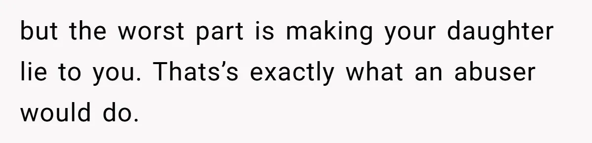 but the worst part is making your daughter lie to you. Thats’s exactly what an abuser would do.