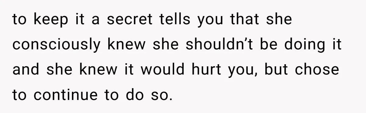 to keep it a secret tells you that she consciously knew she shouldn’t be doing it and she knew it would hurt you, but chose to continue to do so.