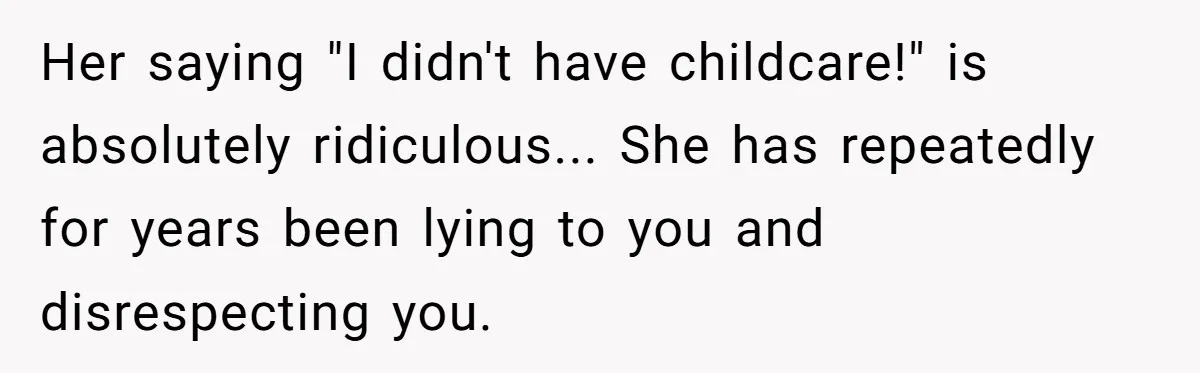 Her saying "I didn't have childcare!" is absolutely ridiculous... She has repeatedly for years been lying to you and disrespecting you.