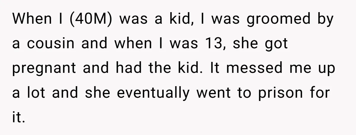 When I (40M) was a kid, I was groomed by a cousin and when I was 13, she got pregnant and had the kid. It messed me up a lot...