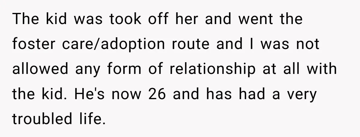 The kid was took off her and went the foster care/adoption route and I was not allowed any form of relationship at all with the kid. He's now 26 and...