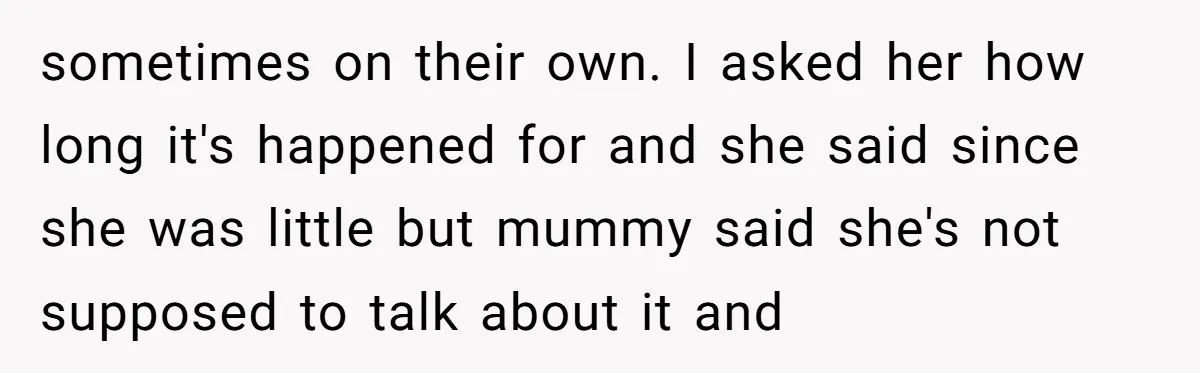 sometimes on their own. I asked her how long it's happened for and she said since she was little but mummy said she's not supposed to talk about it and