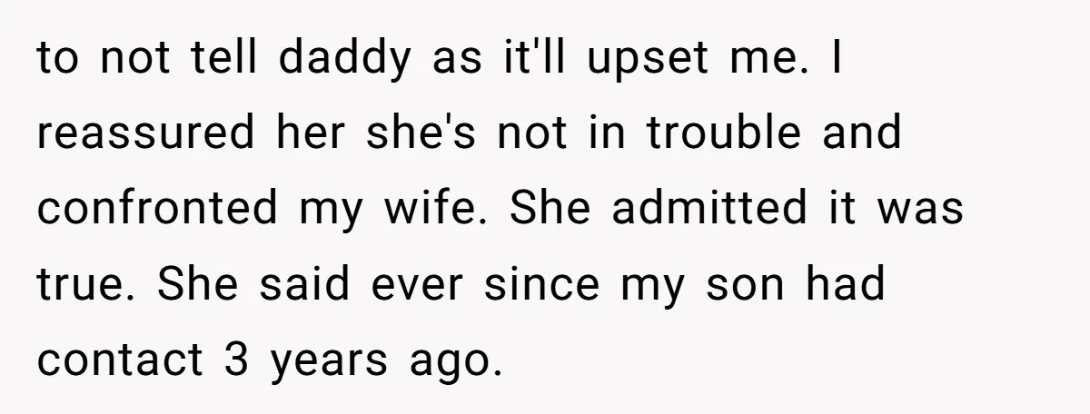 to not tell daddy as it'll upset me. I reassured her she's not in trouble and confronted my wife. She admitted it was true. She said ever since my son...