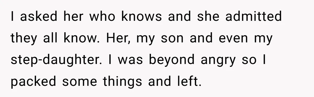 I asked her who knows and she admitted they all know. Her, my son and even my step-daughter. I was beyond angry so I packed some things and left.