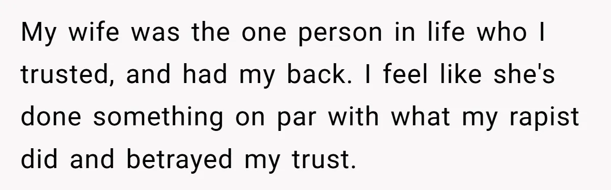 My wife was the one person in life who I trusted, and had my back. I feel like she's done something on par with what my rapist did and betrayed...