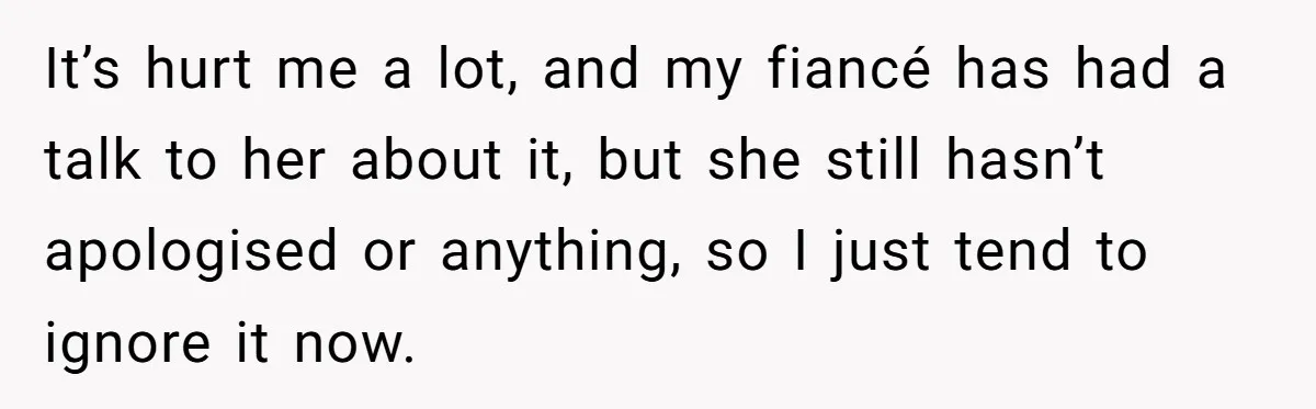 It’s hurt me a lot, and my fiancé has had a talk to her about it, but she still hasn’t apologised or anything, so I just tend to ignore it...